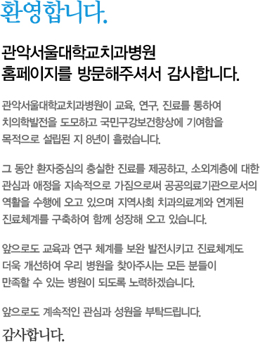 환영합니다.  관악서울대학교치과병원 홈페이지를 방문해주셔서 감사합니다.  관악서울대학교치과병원이 교육, 연구. 진료를 통하여 치의학 발전을 도모하고 국민구강보건향상에 기여함을 목적으로 설립된 지 5년이 흘렀습니다.  그 동안 환자중심의 충실한 진료를 제공하고, 소외계층에 대한 관심과 애정을 지속적으로 가짐으로써 공공의료기관으로서의 역할을 수행해 오고 있으며 지역사회 치과의료계와 연계된 진료체계를 구축하여 함께 성장해 오고 있습니다.  앞으로도 교육과 연구 체계를 보완 발전시키고 진료체계도 더욱 개선하여 우리 병원을 찾아주시는 모든 분들이 만족할 수 있는 병원이 되도록 노력하겠습니다.  앞으로도 계속적인 관심과 성원을 부탁드립니다.  감사합니다.  