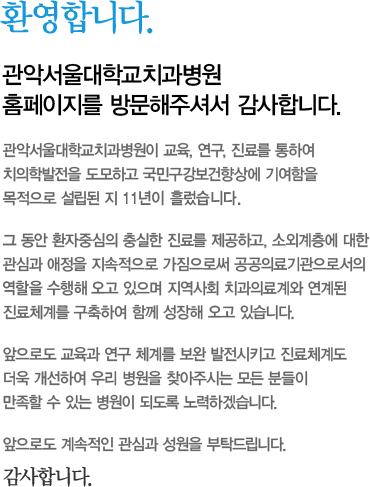 환영합니다. 관악서울대학교치과병원 홈페이지를 방문해주셔서 감사합니다. 관악서울대학교치과병원이 교육, 연구, 진료를 통하여 치의학발전을 도모하고 국민구강보건향상에 기여함을 목적으로 설립된 지 11년이 흘렀습니다.  그 동안 환자중심의 충실한 진료를 제공하고, 소외계층에 대한 관심과 애정을 지속적으로 가짐으로써 공공의료기관으로서의 역할을 수행해 오고 있으며 지역사회 치과의료계와 연계된 진료체계를 구축하여 함께 성장해 오고 있습니다.  앞으로도 교육과 연구 체계를 보완 발전시키고 진료체계도 더욱 개선하여 우리 병원을 찾아주시는 모든 분들이 만족할 수 있는 병원이 되도록 노력하겠습니다.  앞으로도 계속적인 관심과 성원을 부탁드립니다. 감사합니다.