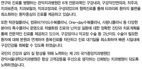 연구와 진료를 병행하는 관악치과병원은 6개 전문과목인 구강내과, 구강악안면외과, 치주과, 치과보존과, 치과보철과, 치과교정과로 구성되었으며 협력진료를 통해 타과의뢰 환자의 불편을 최소화하는 환자중심의 진료를 제공하고 있습니다.또한 턱관절클리닉, 컴퓨터가이드수복클리닉, One-day수복클리닉, 사랑니클리닉 등 다양한 분야의 특수클리닉 운영으로 차별화된 진료와 난치성 질환에 대한 정확한 진단과 치료계획을 통해 전문적인 진료를 제공하고 잇으며, 구강암이나 악교정 수술 등 고난이도 수술이 필요한 환자에 대해 본원과 연계하여 중복진료를 차단하고 진료 대기일을 최소화하여 빠른 시일내에 구강건강을 회복할 수 있도록 하였습니다.국민의 건강과 삶의 질 향상을 위해 노력하는 제 2의 국가중앙치과병원인 관악서울대학교치과병원은 항상 고객감동을 우선으로 생각하는 신뢰받는 치과병원이 되도록 노력하겠습니다.